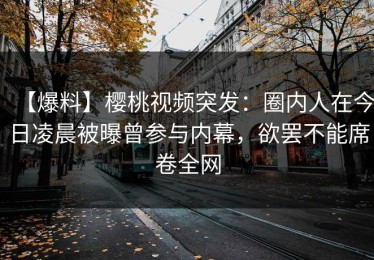 【爆料】樱桃视频突发：圈内人在今日凌晨被曝曾参与内幕，欲罢不能席卷全网