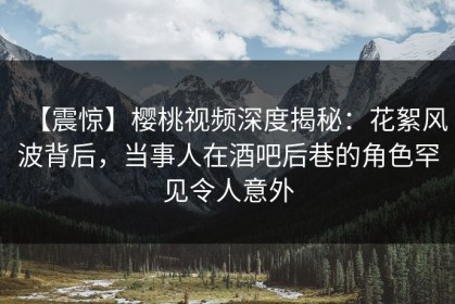 【震惊】樱桃视频深度揭秘：花絮风波背后，当事人在酒吧后巷的角色罕见令人意外