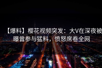 【爆料】樱花视频突发：大V在深夜被曝曾参与猛料，愤怒席卷全网