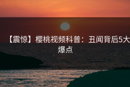 【震惊】樱桃视频科普：丑闻背后5大爆点