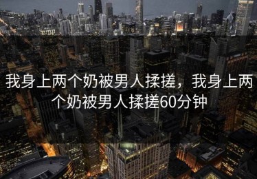 我身上两个奶被男人揉搓，我身上两个奶被男人揉搓60分钟