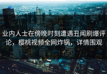 业内人士在傍晚时刻遭遇丑闻刷爆评论，樱桃视频全网炸锅，详情围观