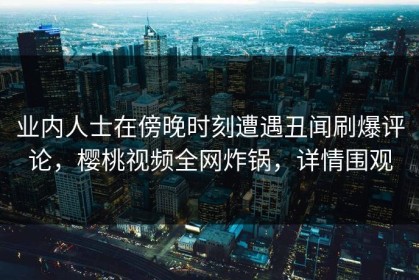 业内人士在傍晚时刻遭遇丑闻刷爆评论，樱桃视频全网炸锅，详情围观