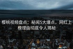 樱桃视频盘点：秘闻5大爆点，网红上榜理由彻底令人揭秘