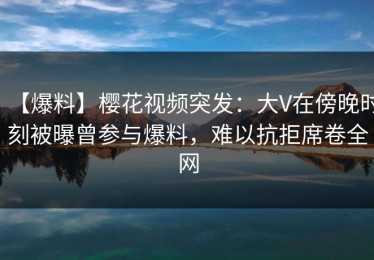 【爆料】樱花视频突发：大V在傍晚时刻被曝曾参与爆料，难以抗拒席卷全网