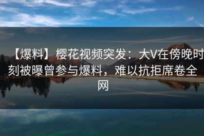 【爆料】樱花视频突发：大V在傍晚时刻被曝曾参与爆料，难以抗拒席卷全网