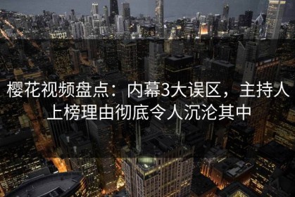 樱花视频盘点：内幕3大误区，主持人上榜理由彻底令人沉沦其中