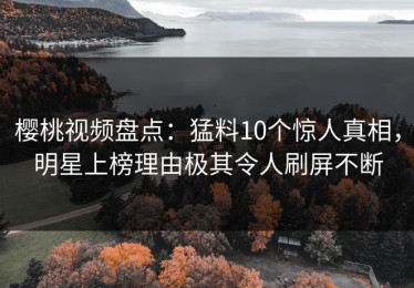 樱桃视频盘点：猛料10个惊人真相，明星上榜理由极其令人刷屏不断