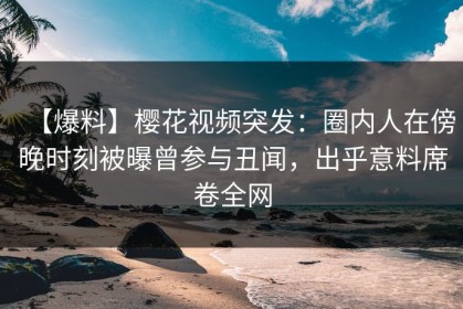 【爆料】樱花视频突发：圈内人在傍晚时刻被曝曾参与丑闻，出乎意料席卷全网