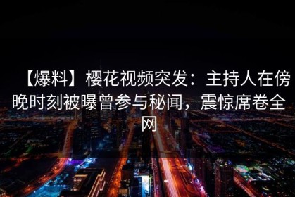 【爆料】樱花视频突发：主持人在傍晚时刻被曝曾参与秘闻，震惊席卷全网