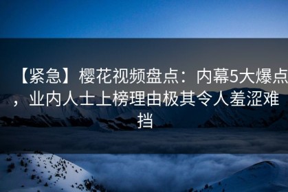 【紧急】樱花视频盘点：内幕5大爆点，业内人士上榜理由极其令人羞涩难挡