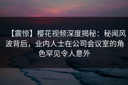 【震惊】樱花视频深度揭秘：秘闻风波背后，业内人士在公司会议室的角色罕见令人意外