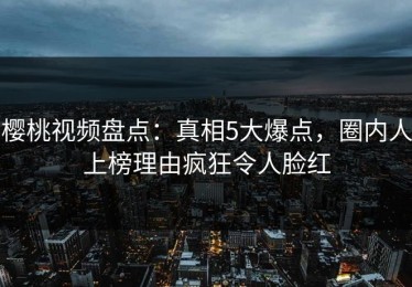樱桃视频盘点：真相5大爆点，圈内人上榜理由疯狂令人脸红