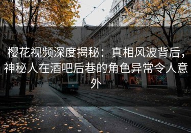 樱花视频深度揭秘：真相风波背后，神秘人在酒吧后巷的角色异常令人意外