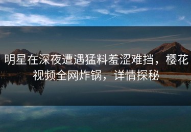 明星在深夜遭遇猛料羞涩难挡，樱花视频全网炸锅，详情探秘