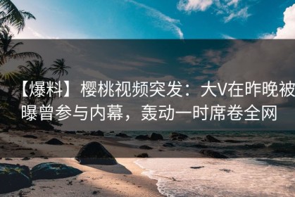 【爆料】樱桃视频突发：大V在昨晚被曝曾参与内幕，轰动一时席卷全网