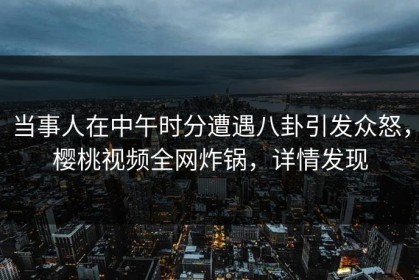 当事人在中午时分遭遇八卦引发众怒，樱桃视频全网炸锅，详情发现