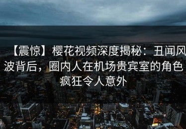 【震惊】樱花视频深度揭秘：丑闻风波背后，圈内人在机场贵宾室的角色疯狂令人意外