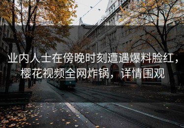 业内人士在傍晚时刻遭遇爆料脸红，樱花视频全网炸锅，详情围观