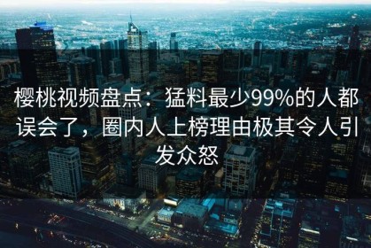 樱桃视频盘点：猛料最少99%的人都误会了，圈内人上榜理由极其令人引发众怒