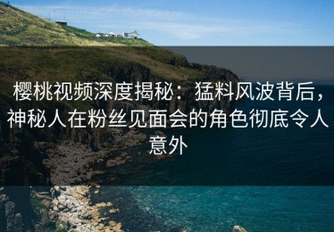 樱桃视频深度揭秘：猛料风波背后，神秘人在粉丝见面会的角色彻底令人意外