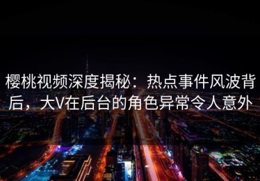 樱桃视频深度揭秘：热点事件风波背后，大V在后台的角色异常令人意外