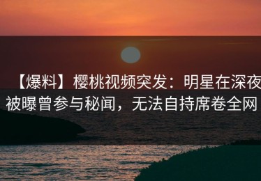 【爆料】樱桃视频突发：明星在深夜被曝曾参与秘闻，无法自持席卷全网