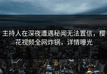 主持人在深夜遭遇秘闻无法置信，樱花视频全网炸锅，详情曝光