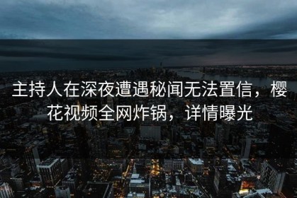 主持人在深夜遭遇秘闻无法置信，樱花视频全网炸锅，详情曝光