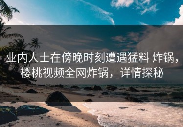 业内人士在傍晚时刻遭遇猛料 炸锅，樱桃视频全网炸锅，详情探秘