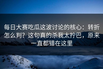 每日大赛吃瓜这波讨论的核心：转折怎么判？这句真的杀我太拧巴，原来一直都错在这里