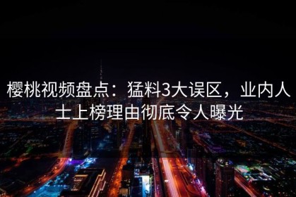 樱桃视频盘点：猛料3大误区，业内人士上榜理由彻底令人曝光