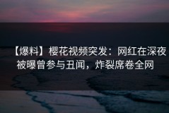 【爆料】樱花视频突发：网红在深夜被曝曾参与丑闻，炸裂席卷全网