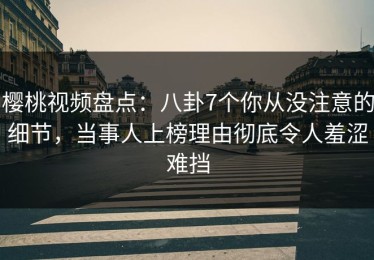 樱桃视频盘点：八卦7个你从没注意的细节，当事人上榜理由彻底令人羞涩难挡