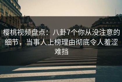 樱桃视频盘点：八卦7个你从没注意的细节，当事人上榜理由彻底令人羞涩难挡