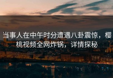 当事人在中午时分遭遇八卦震惊，樱桃视频全网炸锅，详情探秘
