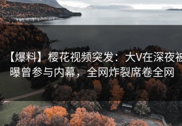 【爆料】樱花视频突发：大V在深夜被曝曾参与内幕，全网炸裂席卷全网
