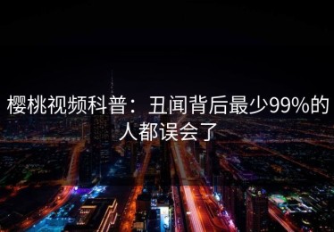 樱桃视频科普：丑闻背后最少99%的人都误会了