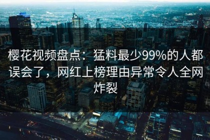 樱花视频盘点：猛料最少99%的人都误会了，网红上榜理由异常令人全网炸裂