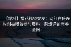 【爆料】樱花视频突发：网红在傍晚时刻被曝曾参与爆料，刷爆评论席卷全网