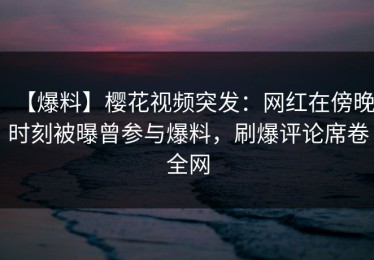 【爆料】樱花视频突发：网红在傍晚时刻被曝曾参与爆料，刷爆评论席卷全网