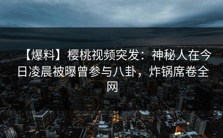 【爆料】樱桃视频突发：神秘人在今日凌晨被曝曾参与八卦，炸锅席卷全网
