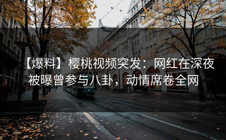 【爆料】樱桃视频突发：网红在深夜被曝曾参与八卦，动情席卷全网