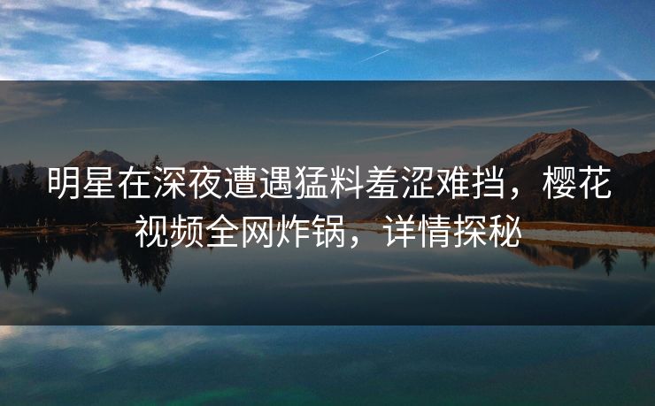 明星在深夜遭遇猛料羞涩难挡，樱花视频全网炸锅，详情探秘