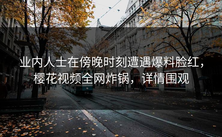 业内人士在傍晚时刻遭遇爆料脸红，樱花视频全网炸锅，详情围观