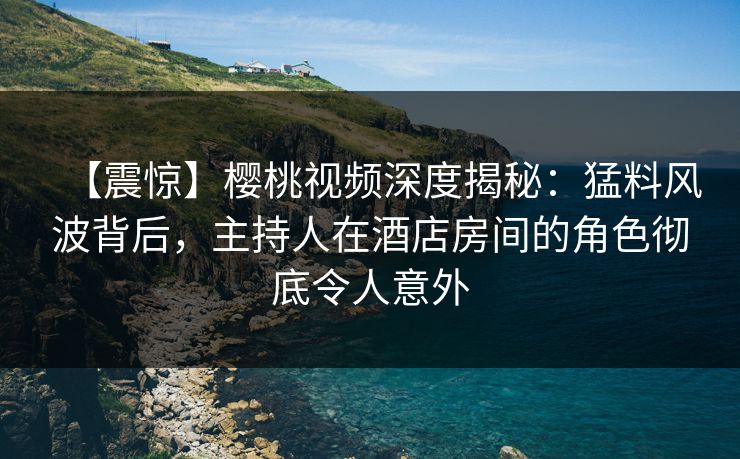 【震惊】樱桃视频深度揭秘：猛料风波背后，主持人在酒店房间的角色彻底令人意外