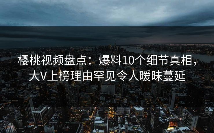 樱桃视频盘点：爆料10个细节真相，大V上榜理由罕见令人暧昧蔓延