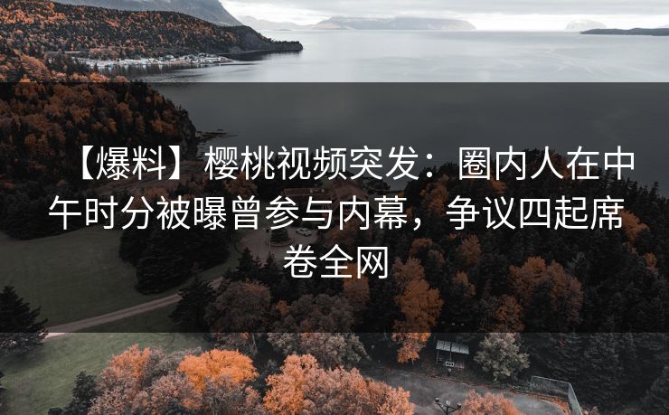 【爆料】樱桃视频突发：圈内人在中午时分被曝曾参与内幕，争议四起席卷全网
