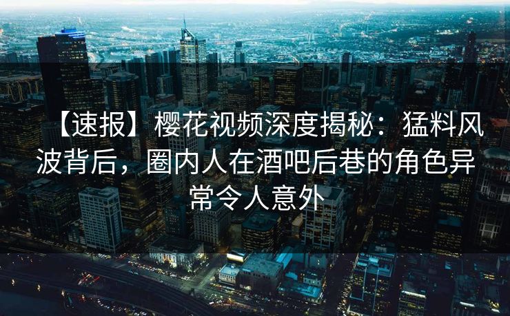 【速报】樱花视频深度揭秘：猛料风波背后，圈内人在酒吧后巷的角色异常令人意外