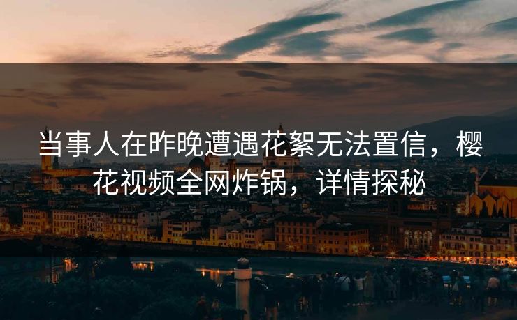 当事人在昨晚遭遇花絮无法置信，樱花视频全网炸锅，详情探秘